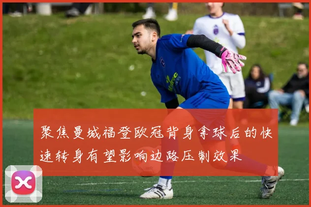 聚焦曼城福登欧冠背身拿球后的快速转身有望影响边路压制效果