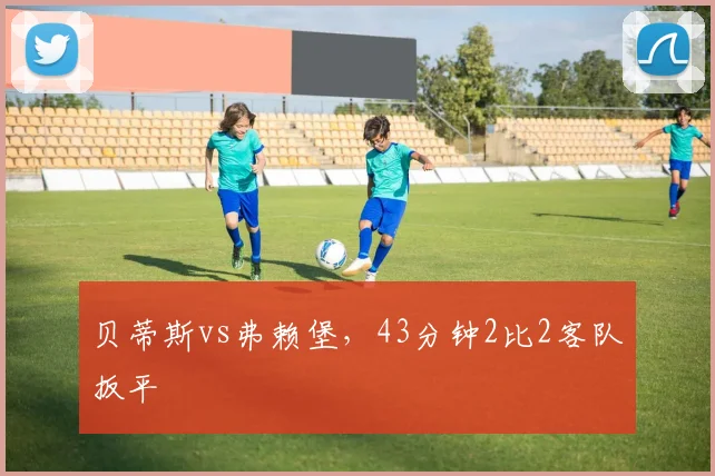 贝蒂斯vs弗赖堡，43分钟2比2客队扳平