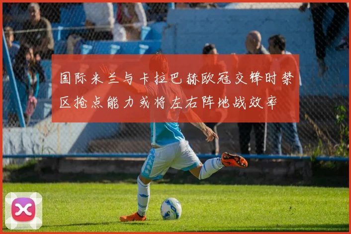 国际米兰与卡拉巴赫欧冠交锋时禁区抢点能力或将左右阵地战效率