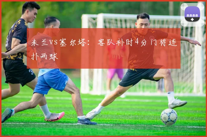 米兰vs塞尔塔：客队补时4分门将连扑两球