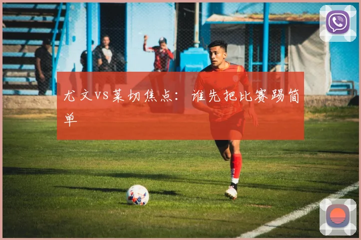 尤文vs莱切焦点：谁先把比赛踢简单