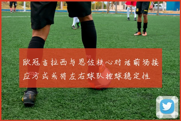 欧冠吉拉西与恩佐核心对话前场接应方式或将左右球队控球稳定性