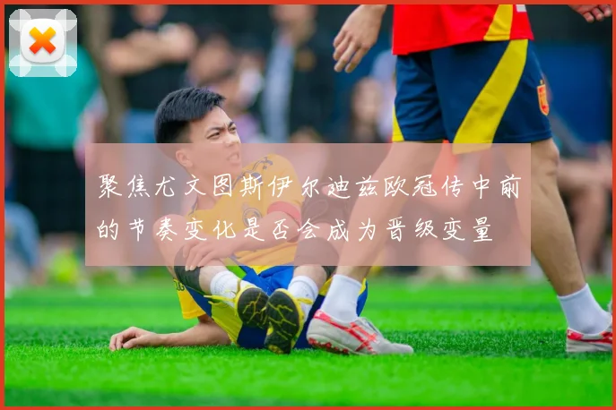 聚焦尤文图斯伊尔迪兹欧冠传中前的节奏变化是否会成为晋级变量