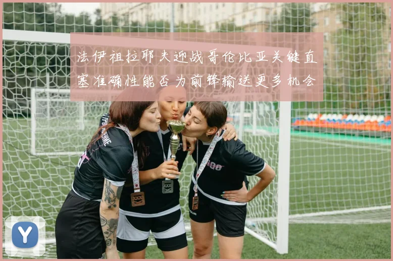 法伊祖拉耶夫迎战哥伦比亚关键直塞准确性能否为前锋输送更多机会