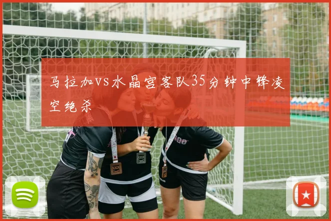 马拉加vs水晶宫客队35分钟中锋凌空绝杀