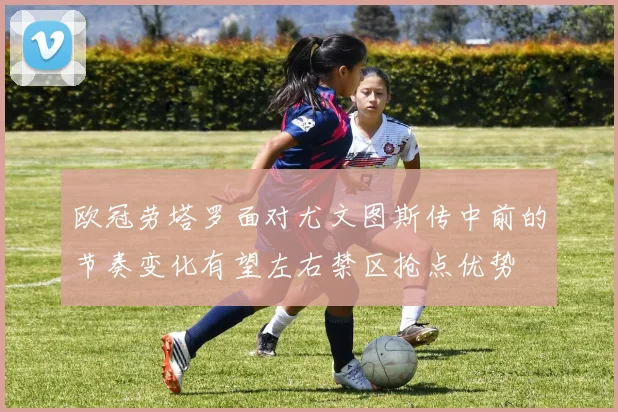 欧冠劳塔罗面对尤文图斯传中前的节奏变化有望左右禁区抢点优势
