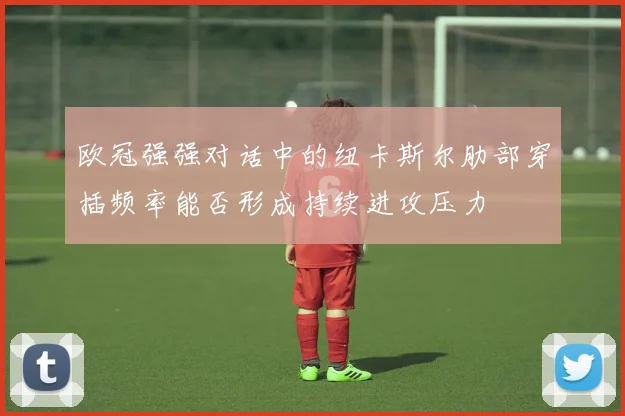 欧冠强强对话中的纽卡斯尔肋部穿插频率能否形成持续进攻压力